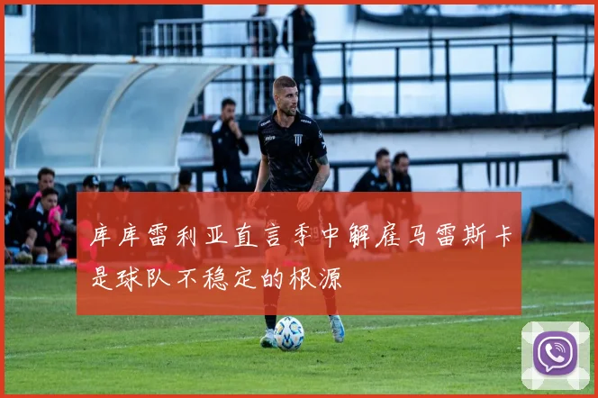 库库雷利亚直言季中解雇马雷斯卡是球队不稳定的根源