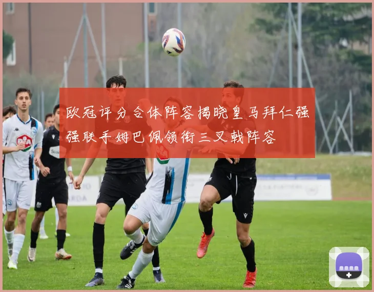 欧冠评分合体阵容揭晓皇马拜仁强强联手姆巴佩领衔三叉戟阵容