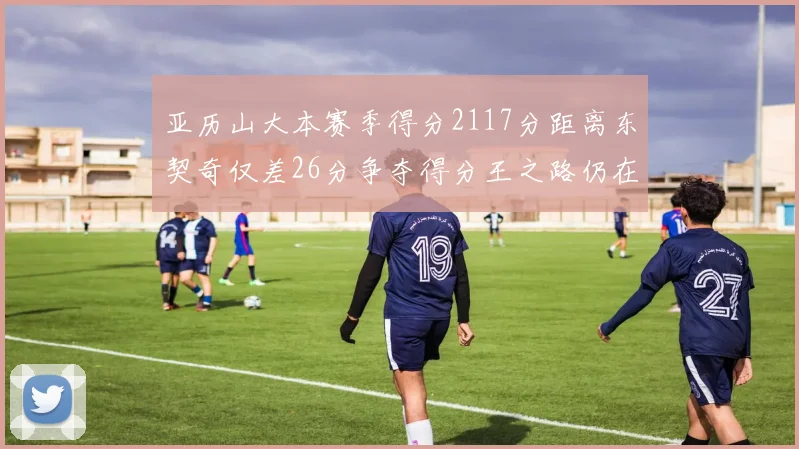 亚历山大本赛季得分2117分距离东契奇仅差26分争夺得分王之路仍在继续