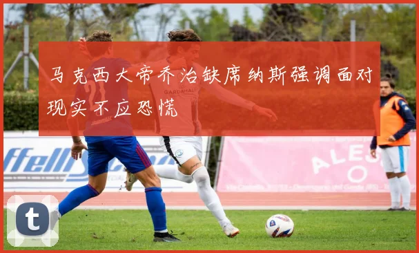 马克西大帝乔治缺席纳斯强调面对现实不应恐慌