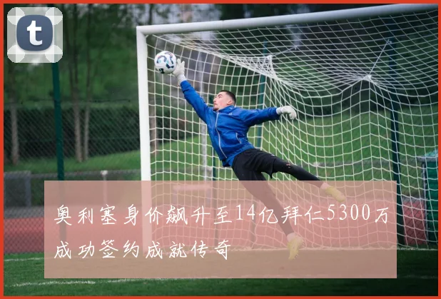 奥利塞身价飙升至14亿拜仁5300万成功签约成就传奇
