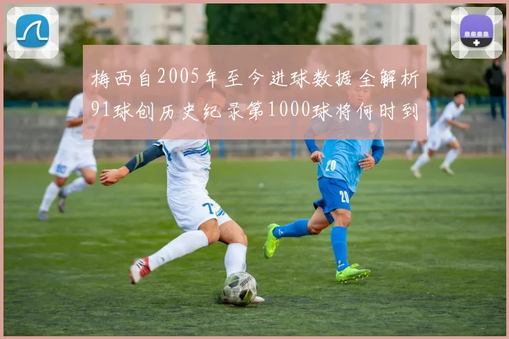 梅西自2005年至今进球数据全解析91球创历史纪录第1000球将何时到来