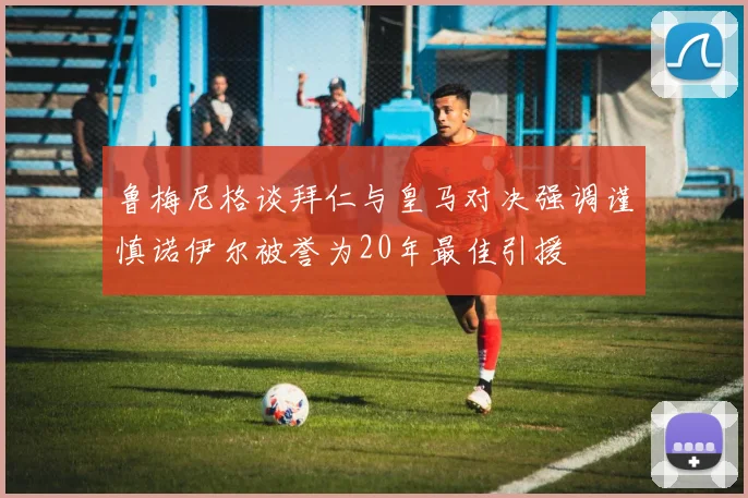 鲁梅尼格谈拜仁与皇马对决强调谨慎诺伊尔被誉为20年最佳引援