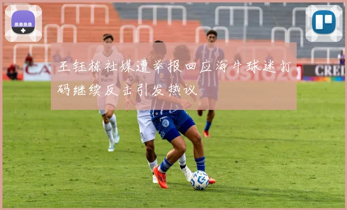 王钰栋社媒遭举报回应海牛球迷打码继续反击引发热议