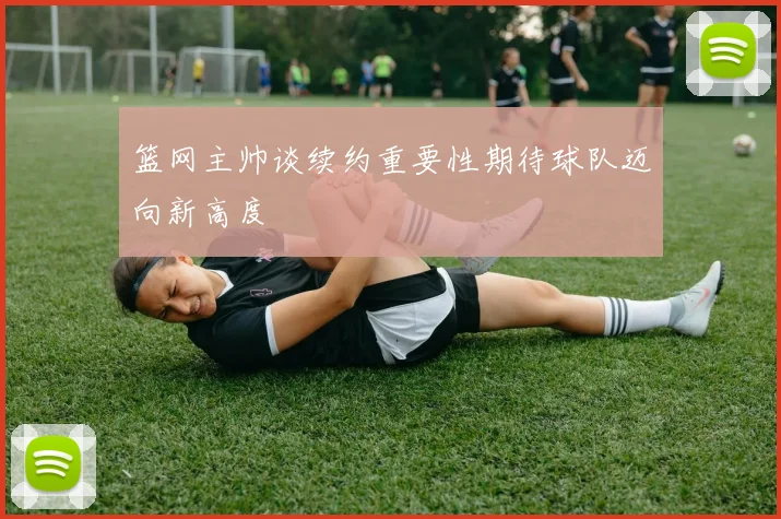 篮网主帅谈续约重要性期待球队迈向新高度