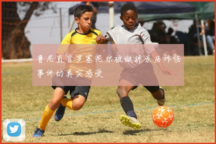 鲁尼直言罗塞尼尔被做掉亲历诈伤事件的真实感受