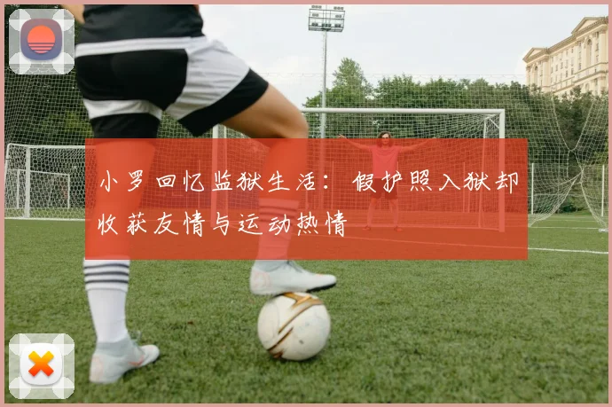小罗回忆监狱生活：假护照入狱却收获友情与运动热情