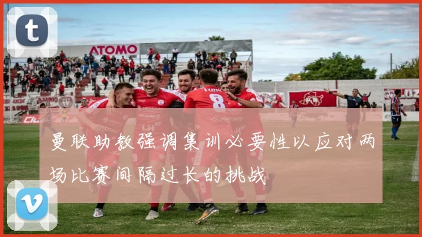 曼联助教强调集训必要性以应对两场比赛间隔过长的挑战