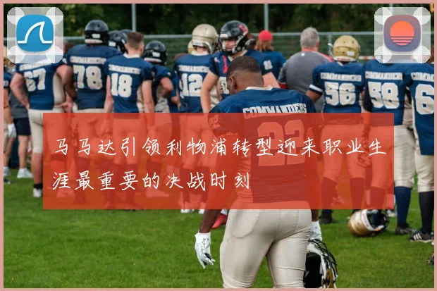 马马达引领利物浦转型迎来职业生涯最重要的决战时刻