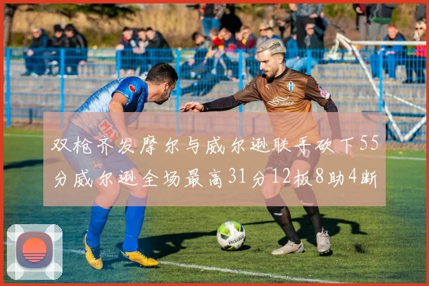 双枪齐发摩尔与威尔逊联手砍下55分威尔逊全场最高31分12板8助4断2帽表现惊艳