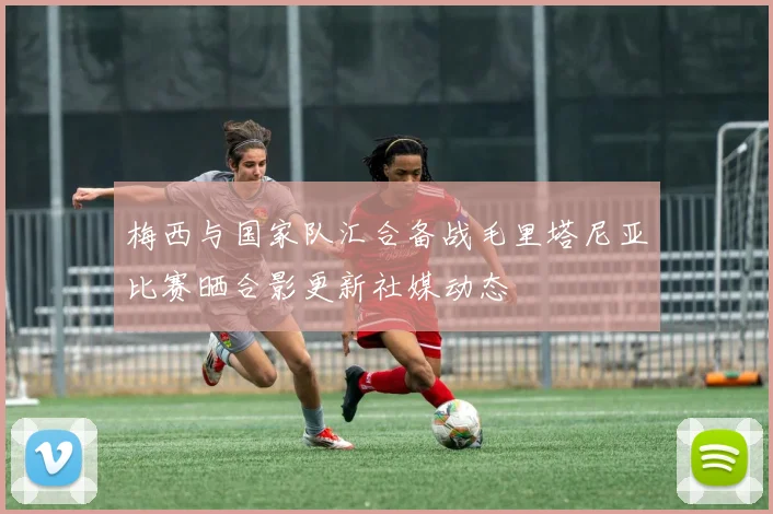 梅西与国家队汇合备战毛里塔尼亚比赛晒合影更新社媒动态